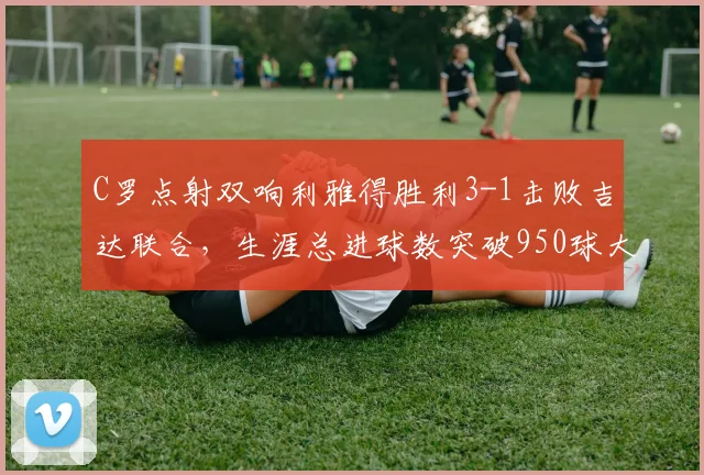C罗点射双响利雅得胜利3-1击败吉达联合,生涯总进球数突破950球大关