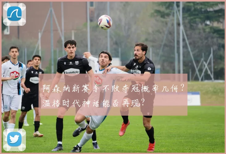 阿森纳新赛季不败夺冠概率几何？温格时代神话能否再现？