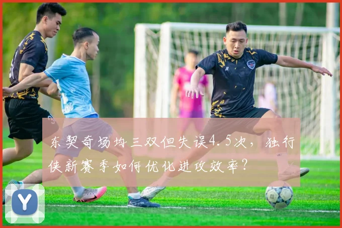 东契奇场均三双但失误4.5次，独行侠新赛季如何优化进攻效率？
