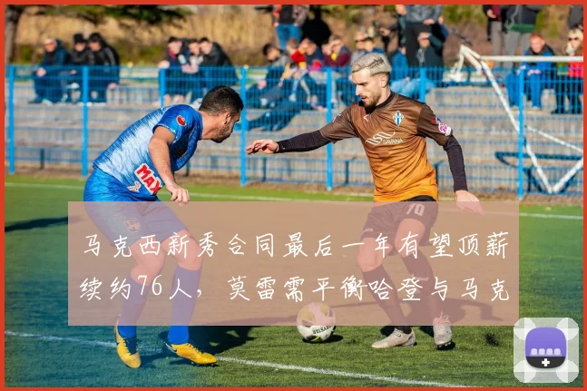 马克西新秀合同最后一年有望顶薪续约76人,莫雷需平衡哈登与马克西薪资