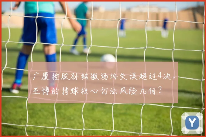 广厦控股孙铭徽场均失误超过4次，王博的持球核心打法风险几何？
