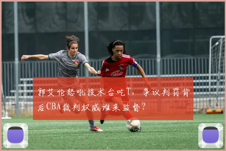 郭艾伦怒吼技术台吃T，争议判罚背后CBA裁判权威谁来监督？