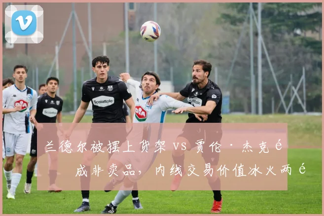 兰德尔被摆上货架 vs 贾伦·杰克逊成非卖品，内线交易价值冰火两重天