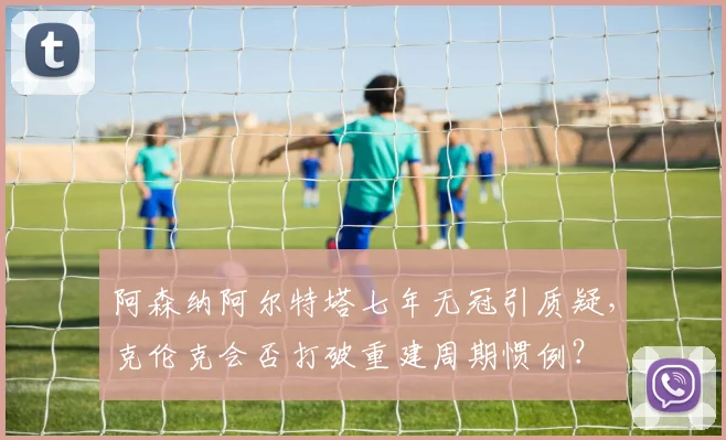 阿森纳阿尔特塔七年无冠引质疑，克伦克会否打破重建周期惯例？