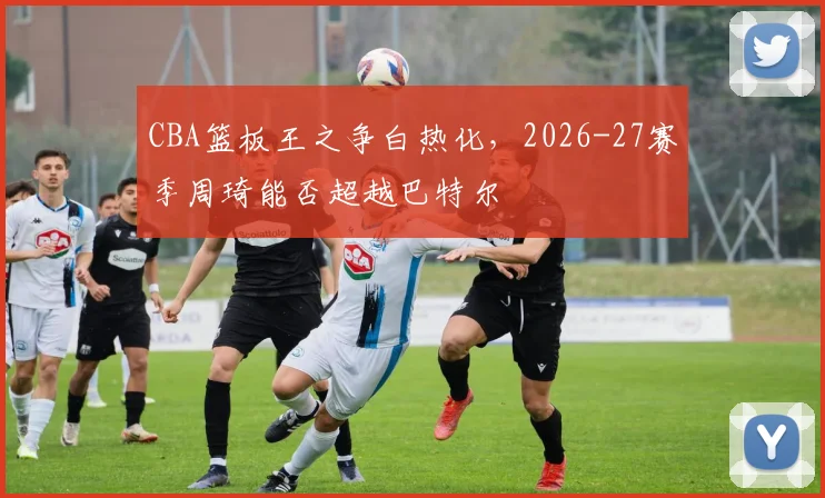 CBA篮板王之争白热化，2026-27赛季周琦能否超越巴特尔